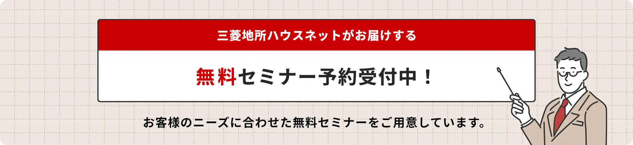 三菱地所ハウスネットがお届けする 無料セミナー予約受付中！ お客様のニーズに合わせた無料セミナーをご用意しています。
