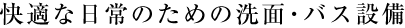 快適な日常のための洗面・バス設備