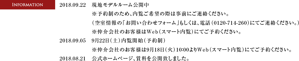 2018.09.22　現地モデルルーム開催中※予約制のため、内覧ご希望の際は事前にご連絡ください。（空室情報の「お問い合わせフォーム」もしくは、電話（0120-714-260）にてご連絡ください。）※仲介会社のお客様はWeb（スマート内覧）にてご予約ください。　2018.09.05　・9月22日（土）内覧開始（予約制）　・9月18日（火）10:00内覧予約受付開始　電話受付：0120-714-260 ※仲介会社のお客様はWeb（スマート内覧）にてご予約ください。　2018.08.21　公式ホームページ、賃料を公開いたしました。