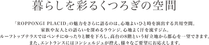 暮らしを彩るくつろぎの空間。「ROPPONGI PLACID」の魅力をさらに語るのは、心地よいひと時を演出する共用空間。家族や友人との語らいを深めるラウンジ。心地よく汗を流すジム。ルーフトップテラスではベンチにゆったりと腰を下ろし、高台の8階という好立地から都心を一望できます。また、エントランスにはコンシェルジュが控え、さまざまなご要望にお応えします。