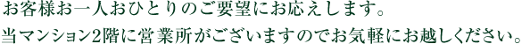 さまざまなご要望に私たちがお応えいたします。当マンション2階に営業所がございますのでお気軽にお越しください。