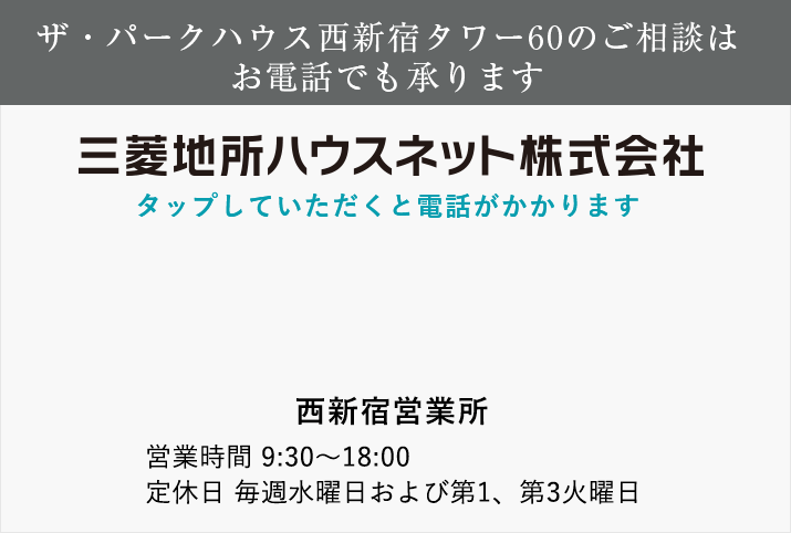 ザ・パークハウス西新宿タワー60のご相談はお電話でも承ります 三菱地所ハウスネット tel:0120-060-883 西新宿営業所 営業時間 11：00～18：00（日・祝日は10:00～18：00） 定休日 毎週水曜日および第1、第3火曜日