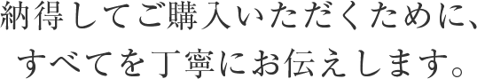 納得して購入いただくために、すべてを丁寧にお伝えします。
